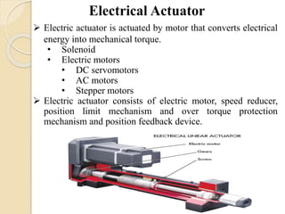  Electric actuator is actuated by motor that converts electrical
energy into mechanical torque.
• Solenoid
• Electric motors
• DC servomotors
• AC motors
• Stepper motors
 Electric actuator consists of electric motor, speed reducer,
position limit mechanism and over torque protection
mechanism and position feedback device.
 