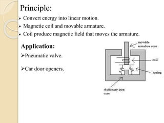 Principle:
 Convert energy into linear motion.
 Magnetic coil and movable armature.
 Coil produce magnetic field that moves the armature.
Application:
Pneumatic valve.
Car door openers.
 