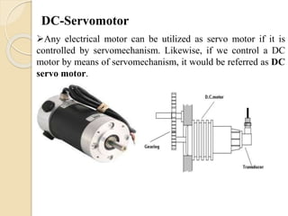 DC-Servomotor
Any electrical motor can be utilized as servo motor if it is
controlled by servomechanism. Likewise, if we control a DC
motor by means of servomechanism, it would be referred as DC
servo motor.
 