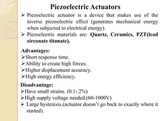  Piezoelectric actuator is a device that makes use of the
inverse piezoelectric effect (generates mechanical energy
when subjected to electrical energy).
 Piezoelectric materials are: Quartz, Ceramics, PZT(lead
zirconate titanate).
Advantages:
Short response time.
Ability to create high forces.
Higher displacement accuracy.
High energy efficiency.
Disadvantage:
Have small strains. (0.1-.2%)
High supply voltage needed.(60-1000V)
 Large hysteresis.(actuator doesn’t go back to exactly where it
started).
 