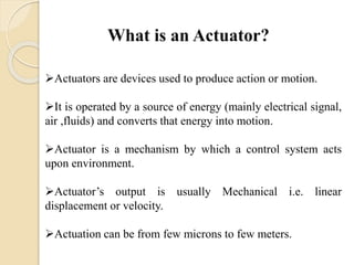Actuators are devices used to produce action or motion.
It is operated by a source of energy (mainly electrical signal,
air ,fluids) and converts that energy into motion.
Actuator is a mechanism by which a control system acts
upon environment.
Actuator’s output is usually Mechanical i.e. linear
displacement or velocity.
Actuation can be from few microns to few meters.
 