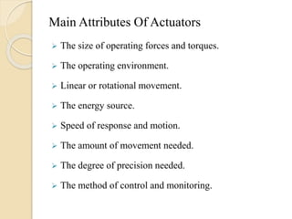 Main Attributes Of Actuators
 The size of operating forces and torques.
 The operating environment.
 Linear or rotational movement.
 The energy source.
 Speed of response and motion.
 The amount of movement needed.
 The degree of precision needed.
 The method of control and monitoring.
 