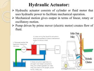  Hydraulic actuator consists of cylinder or fluid motor that
uses hydraulic power to facilitate mechanical operation.
 Mechanical motion gives output in terms of linear, rotary or
oscillatory motion.
 Pump driven by prime mover (electric motor) creates flow of
fluid.
 