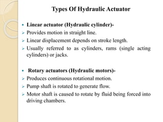  Linear actuator (Hydraulic cylinder)-
 Provides motion in straight line.
 Linear displacement depends on stroke length.
 Usually referred to as cylinders, rams (single acting
cylinders) or jacks.
 Rotary actuators (Hydraulic motors)-
 Produces continuous rotational motion.
 Pump shaft is rotated to generate flow.
 Motor shaft is caused to rotate by fluid being forced into
driving chambers.
Types Of Hydraulic Actuator
 
