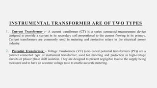 INSTRUMENTAL TRANSFORMER ARE OF TWO TYPES
1. Current Transformer :- A current transformer (CT) is a series connected measurement device
designed to provide a current in its secondary coil proportional to the current flowing in its primary.
Current transformers are commonly used in metering and protective relays in the electrical power
industry.
2. Potential Transformer :- Voltage transformers (VT) (also called potential transformers (PT)) are a
parallel connected type of instrument transformer, used for metering and protection in high-voltage
circuits or phasor phase shift isolation. They are designed to present negligible load to the supply being
measured and to have an accurate voltage ratio to enable accurate metering.
10
 
