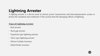 A lighting arrester is a device used on electric power transmission and telecommunication system to
protect the insulation and conductors of the system from the damaging effects of lightning.
Types of Lightning Arrester
• Rod arrester
• Horn gap arrester
• Expulsion type lightning arrester
• Valve type lightning arrester
• Silicon Carbide Arrestors
• Metal Oxide Arrestors
11
Lightning Arrester
 