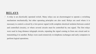 RELAYS
 A relay is an electrically operated switch. Many relays use an electromagnet to operate a switching
mechanism mechanically, but other operating principles are also used. Relays are used where it is
necessary to control a circuit by a low-power signal (with complete electrical isolation between control
and controlled circuits), or where several circuits must be controlled by one signal. The first relays
were used in long distance telegraph circuits, repeating the signal coming in from one circuit and re-
transmitting it to another. Relays were used extensively in telephone exchanges and early computers to
perform logical operations.
13
 