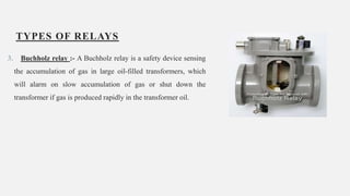 TYPES OF RELAYS
3. Buchholz relay :- A Buchholz relay is a safety device sensing
the accumulation of gas in large oil-filled transformers, which
will alarm on slow accumulation of gas or shut down the
transformer if gas is produced rapidly in the transformer oil.
15
 