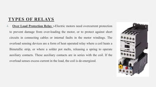 TYPES OF RELAYS
4. Over Load Protection Relay :-Electric motors need overcurrent protection
to prevent damage from over-loading the motor, or to protect against short
circuits in connecting cables or internal faults in the motor windings. The
overload sensing devices are a form of heat operated relay where a coil heats a
Bimetallic strip, or where a solder pot melts, releasing a spring to operate
auxiliary contacts. These auxiliary contacts are in series with the coil. If the
overload senses excess current in the load, the coil is de-energized.
16
 