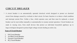CIRCUIT BREAKER
 A circuit breaker is an automatically operated electrical switch designed to protect an electrical
circuit from damage caused by overload or short circuit. Its basic function is to detect a fault condition
and interrupt current flow. Unlike a fuse, which operates once and then must be replaced, a circuit
breaker can be reset (either manually or automatically) to resume normal operation. Circuit breakers are
made in varying sizes, from small devices that protect an individual household appliance up to
large switchgear designed to protect high-voltage circuits feeding an entire city.
18
Types of Circuit Breaker
1. Oil Circuit Breaker
2. Air Blast Circuit Breaker
3. Vacuum Circuit Breaker
4. SF6 Circuit Breaker
 