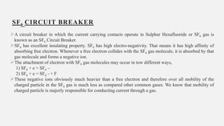 SF6 CIRCUIT BREAKER
A circuit breaker in which the current carrying contacts operate in Sulphur Hexafluoride or SF6 gas is
known as an SF6 Circuit Breaker.
SF6 has excellent insulating property. SF6 has high electro-negativity. That means it has high affinity of
absorbing free electron. Whenever a free electron collides with the SF6 gas molecule, it is absorbed by that
gas molecule and forms a negative ion.
The attachment of electron with SF6 gas molecules may occur in tow different ways,
1) SF6 + e = SF6 –
2) SF6 + e = SF6 - + F
These negative ions obviously much heavier than a free electron and therefore over all mobility of the
charged particle in the SF6 gas is much less as compared other common gases. We know that mobility of
charged particle is majorly responsible for conducting current through a gas.
19
 