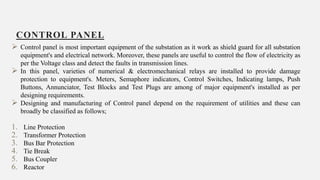 CONTROL PANEL
20
 Control panel is most important equipment of the substation as it work as shield guard for all substation
equipment's and electrical network. Moreover, these panels are useful to control the flow of electricity as
per the Voltage class and detect the faults in transmission lines.
 In this panel, varieties of numerical & electromechanical relays are installed to provide damage
protection to equipment's. Meters, Semaphore indicators, Control Switches, Indicating lamps, Push
Buttons, Annunciator, Test Blocks and Test Plugs are among of major equipment's installed as per
designing requirements.
 Designing and manufacturing of Control panel depend on the requirement of utilities and these can
broadly be classified as follows;
1. Line Protection
2. Transformer Protection
3. Bus Bar Protection
4. Tie Break
5. Bus Coupler
6. Reactor
 