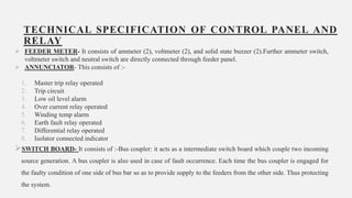 TECHNICAL SPECIFICATION OF CONTROL PANEL AND
RELAY
 FEEDER METER- It consists of ammeter (2), voltmeter (2), and solid state buzzer (2).Further ammeter switch,
voltmeter switch and neutral switch are directly connected through feeder panel.
 ANNUNCIATOR- This consists of :-
1. Master trip relay operated
2. Trip circuit
3. Low oil level alarm
4. Over current relay operated
5. Winding temp alarm
6. Earth fault relay operated
7. Differential relay operated
8. Isolator connected indicator
SWITCH BOARD- It consists of :-Bus coupler: it acts as a intermediate switch board which couple two incoming
source generation. A bus coupler is also used in case of fault occurrence. Each time the bus coupler is engaged for
the faulty condition of one side of bus bar so as to provide supply to the feeders from the other side. Thus protecting
the system. 22
 