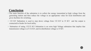 The main function of the substation is to collect the energy transmitted at high voltage from the
generating station and then reduce the voltage to an appropriate value for local distribution and
gives facilities for switching.
 132 KV Substation is used to step down voltage from 132 KV to 33 KV and the output is
connected to feeder for local utility.
 Substation of rating 132/33 KV Substation is an extra high Voltage substation that implies that
transmission voltage is of 132 KV, and its distribution voltage is 33 KV.
Conclusion
 