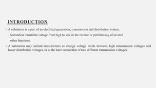 INTRODUCTION
A substation is a part of an electrical generation, transmission and distribution system.
Substation transform voltage from high to low or the reverse or perform any of several
other functions.
A substation may include transformers to change voltage levels between high transmission voltages and
lower distribution voltages, or at the inter connection of two different transmission voltages.
4
 