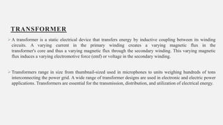 TRANSFORMER
A transformer is a static electrical device that transfers energy by inductive coupling between its winding
circuits. A varying current in the primary winding creates a varying magnetic flux in the
transformer's core and thus a varying magnetic flux through the secondary winding. This varying magnetic
flux induces a varying electromotive force (emf) or voltage in the secondary winding.
Transformers range in size from thumbnail-sized used in microphones to units weighing hundreds of tons
interconnecting the power grid. A wide range of transformer designs are used in electronic and electric power
applications. Transformers are essential for the transmission, distribution, and utilization of electrical energy.
7
 