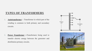 TYPES OF TRANFORMERS
1. Autotransformer :- Transformer in which part of the
winding is common to both primary and secondary
circuits.
2. Power Transformer :-Transformers being used to
transfer electric energy between the generator and
distribution primary circuits.
8
 