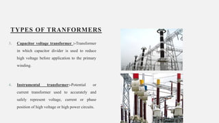 TYPES OF TRANFORMERS
3. Capacitor voltage transformer :-Transformer
in which capacitor divider is used to reduce
high voltage before application to the primary
winding.
4. Instrumental transformer:-Potential or
current transformer used to accurately and
safely represent voltage, current or phase
position of high voltage or high power circuits.
9
 