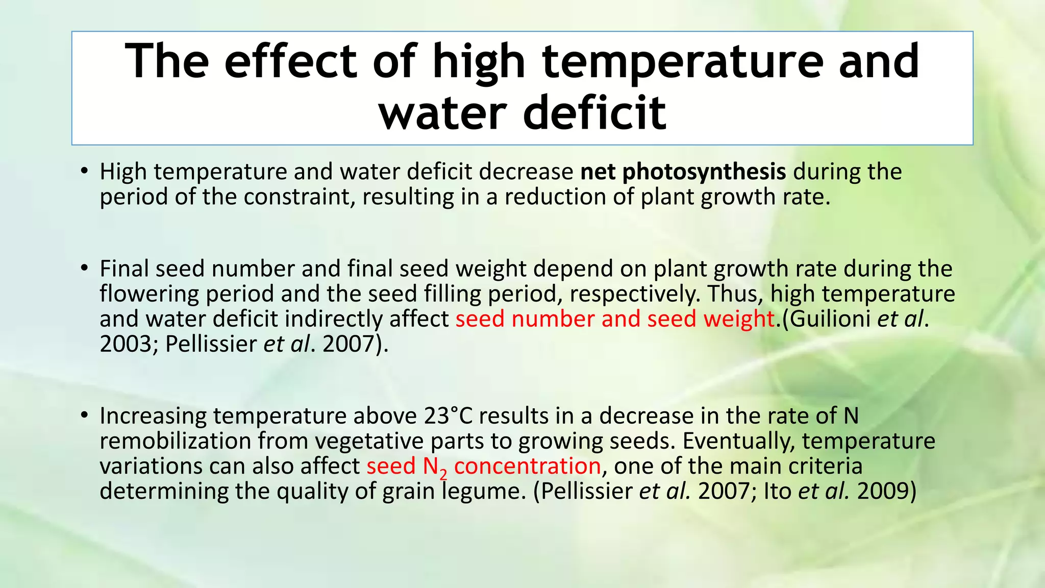 The effect of high temperature and
water deficit
• High temperature and water deficit decrease net photosynthesis during the
period of the constraint, resulting in a reduction of plant growth rate.
• Final seed number and final seed weight depend on plant growth rate during the
flowering period and the seed filling period, respectively. Thus, high temperature
and water deficit indirectly affect seed number and seed weight.(Guilioni et al.
2003; Pellissier et al. 2007).
• Increasing temperature above 23°C results in a decrease in the rate of N
remobilization from vegetative parts to growing seeds. Eventually, temperature
variations can also affect seed N2 concentration, one of the main criteria
determining the quality of grain legume. (Pellissier et al. 2007; Ito et al. 2009)
 