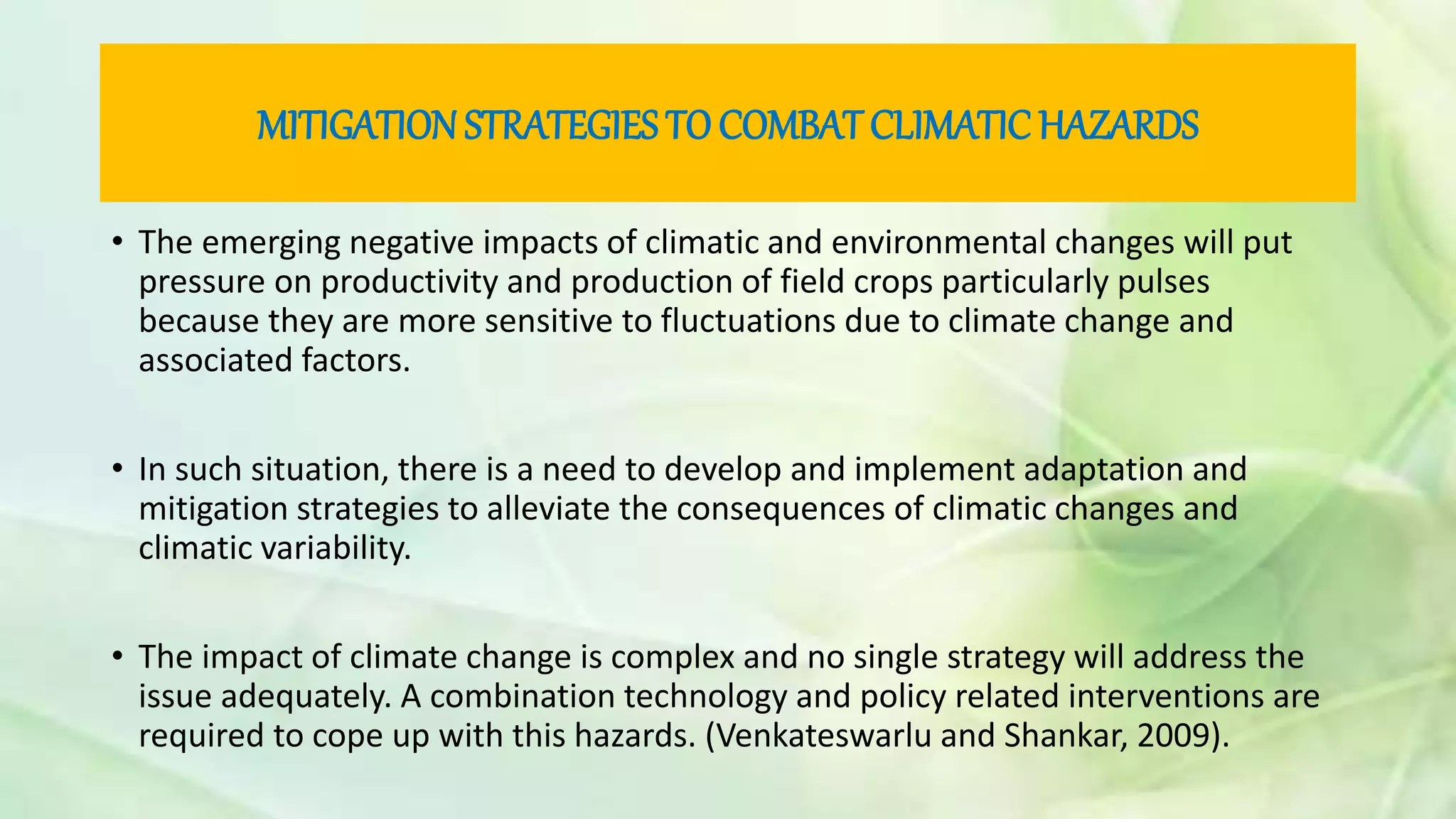MITIGATION STRATEGIES TOCOMBAT CLIMATIC HAZARDS
• The emerging negative impacts of climatic and environmental changes will put
pressure on productivity and production of field crops particularly pulses
because they are more sensitive to fluctuations due to climate change and
associated factors.
• In such situation, there is a need to develop and implement adaptation and
mitigation strategies to alleviate the consequences of climatic changes and
climatic variability.
• The impact of climate change is complex and no single strategy will address the
issue adequately. A combination technology and policy related interventions are
required to cope up with this hazards. (Venkateswarlu and Shankar, 2009).
 