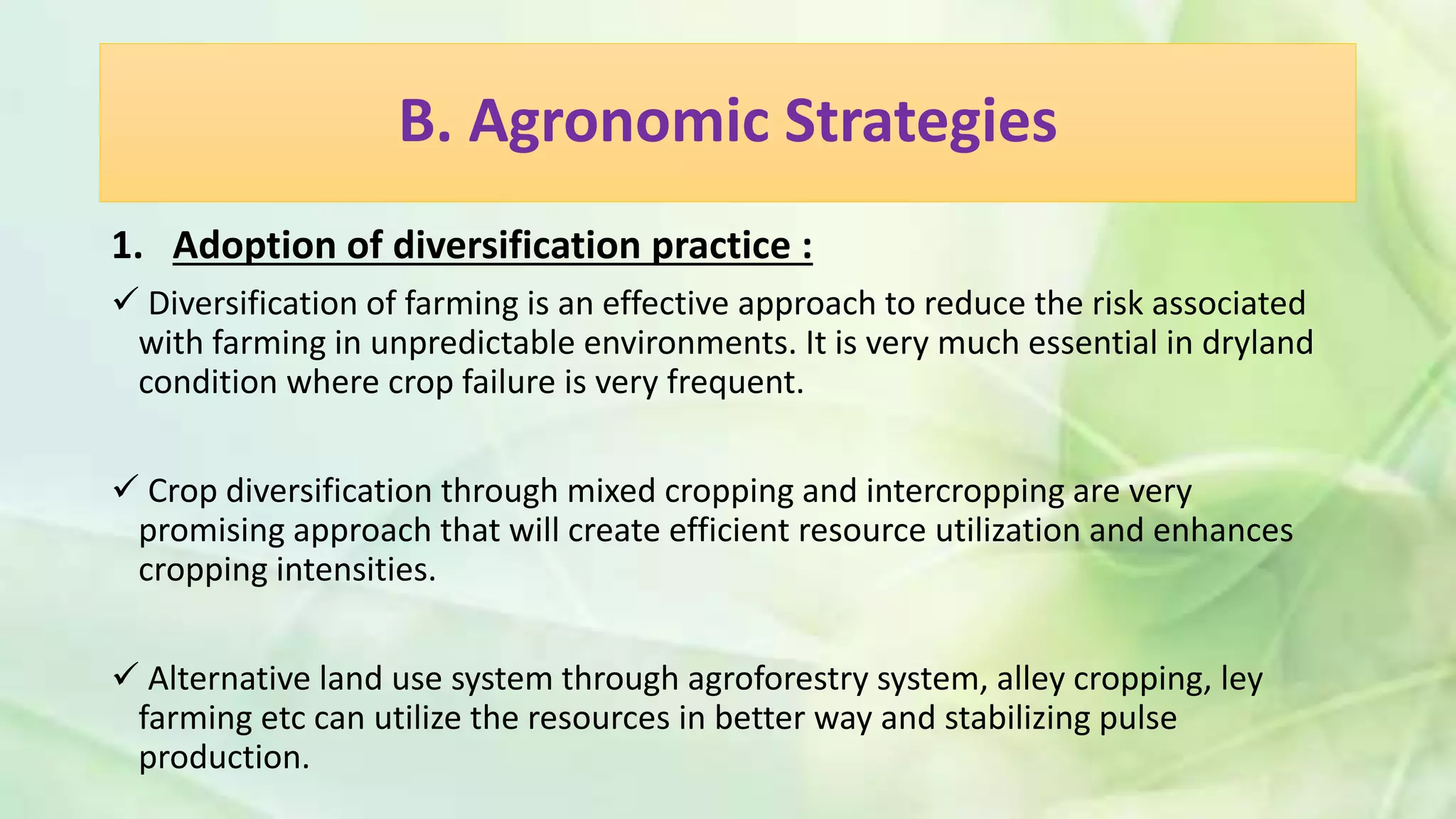 B. Agronomic Strategies
1. Adoption of diversification practice :
 Diversification of farming is an effective approach to reduce the risk associated
with farming in unpredictable environments. It is very much essential in dryland
condition where crop failure is very frequent.
 Crop diversification through mixed cropping and intercropping are very
promising approach that will create efficient resource utilization and enhances
cropping intensities.
 Alternative land use system through agroforestry system, alley cropping, ley
farming etc can utilize the resources in better way and stabilizing pulse
production.
 