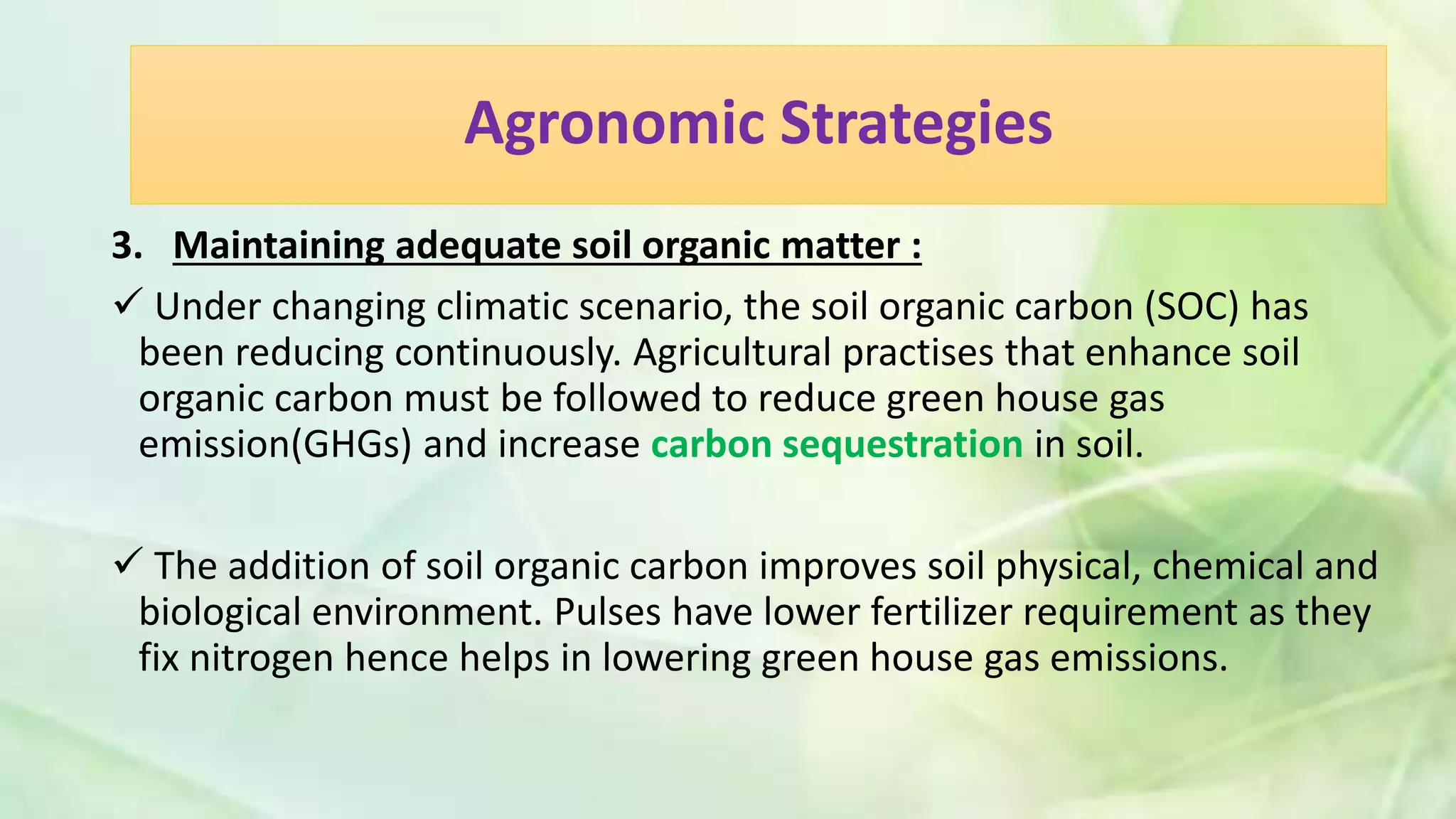 Agronomic Strategies
3. Maintaining adequate soil organic matter :
 Under changing climatic scenario, the soil organic carbon (SOC) has
been reducing continuously. Agricultural practises that enhance soil
organic carbon must be followed to reduce green house gas
emission(GHGs) and increase carbon sequestration in soil.
 The addition of soil organic carbon improves soil physical, chemical and
biological environment. Pulses have lower fertilizer requirement as they
fix nitrogen hence helps in lowering green house gas emissions.
 