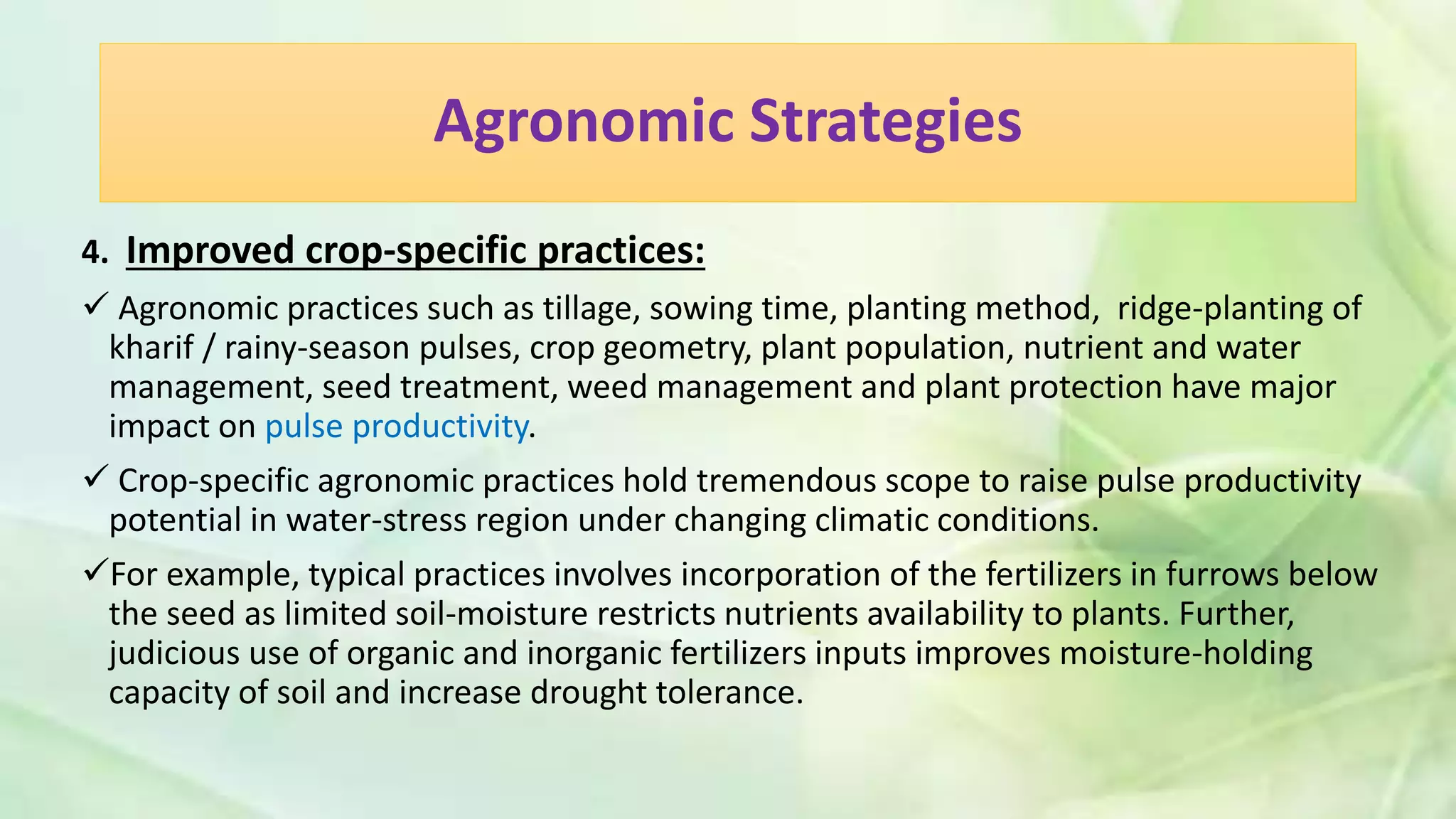 Agronomic Strategies
4. Improved crop-specific practices:
 Agronomic practices such as tillage, sowing time, planting method, ridge-planting of
kharif / rainy-season pulses, crop geometry, plant population, nutrient and water
management, seed treatment, weed management and plant protection have major
impact on pulse productivity.
 Crop-specific agronomic practices hold tremendous scope to raise pulse productivity
potential in water-stress region under changing climatic conditions.
For example, typical practices involves incorporation of the fertilizers in furrows below
the seed as limited soil-moisture restricts nutrients availability to plants. Further,
judicious use of organic and inorganic fertilizers inputs improves moisture-holding
capacity of soil and increase drought tolerance.
 