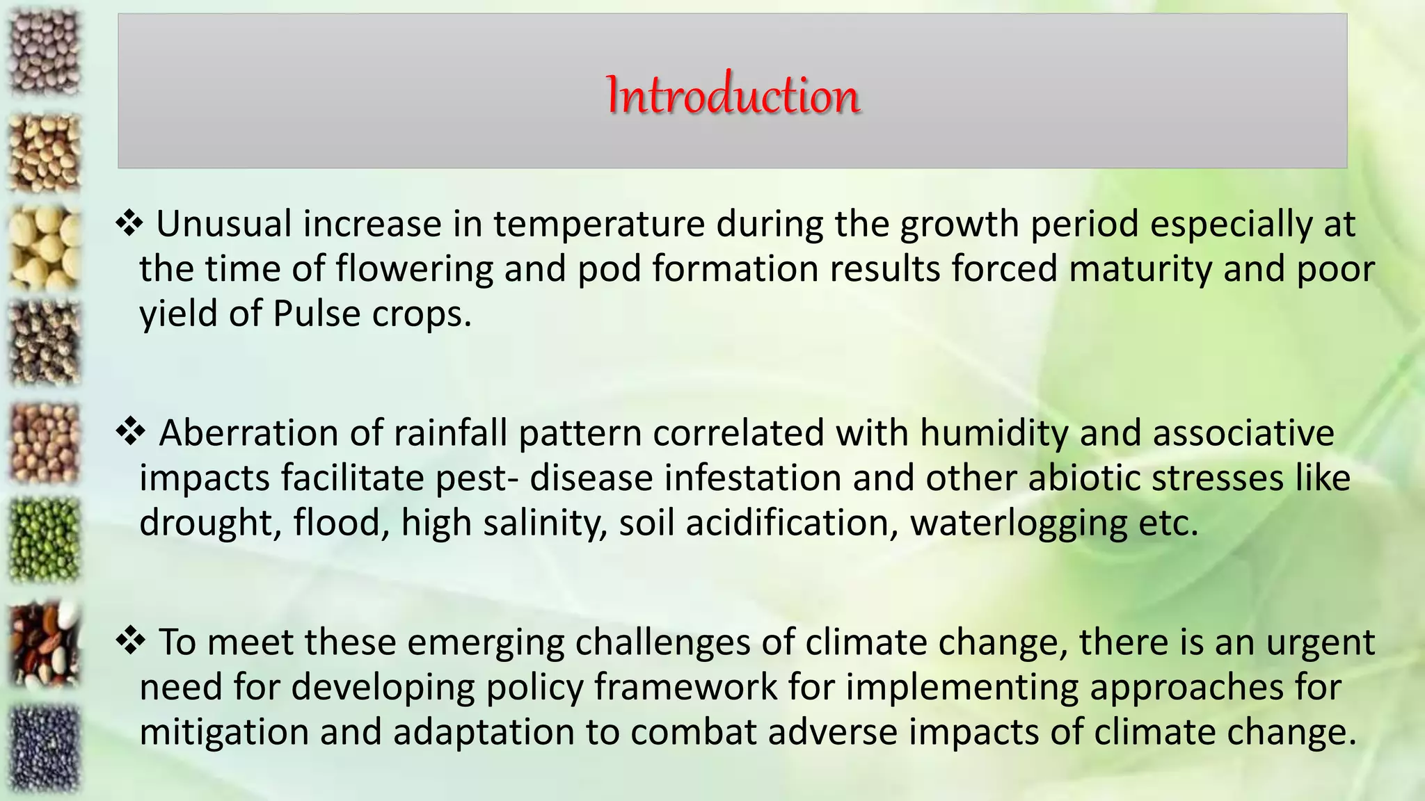 Introduction
 Unusual increase in temperature during the growth period especially at
the time of flowering and pod formation results forced maturity and poor
yield of Pulse crops.
 Aberration of rainfall pattern correlated with humidity and associative
impacts facilitate pest- disease infestation and other abiotic stresses like
drought, flood, high salinity, soil acidification, waterlogging etc.
 To meet these emerging challenges of climate change, there is an urgent
need for developing policy framework for implementing approaches for
mitigation and adaptation to combat adverse impacts of climate change.
 