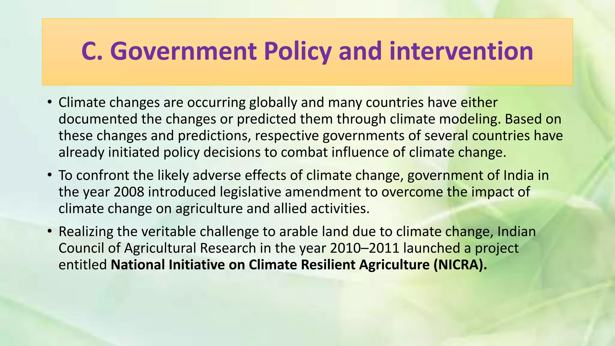 C. Government Policy and intervention
• Climate changes are occurring globally and many countries have either
documented the changes or predicted them through climate modeling. Based on
these changes and predictions, respective governments of several countries have
already initiated policy decisions to combat influence of climate change.
• To confront the likely adverse effects of climate change, government of India in
the year 2008 introduced legislative amendment to overcome the impact of
climate change on agriculture and allied activities.
• Realizing the veritable challenge to arable land due to climate change, Indian
Council of Agricultural Research in the year 2010–2011 launched a project
entitled National Initiative on Climate Resilient Agriculture (NICRA).
 