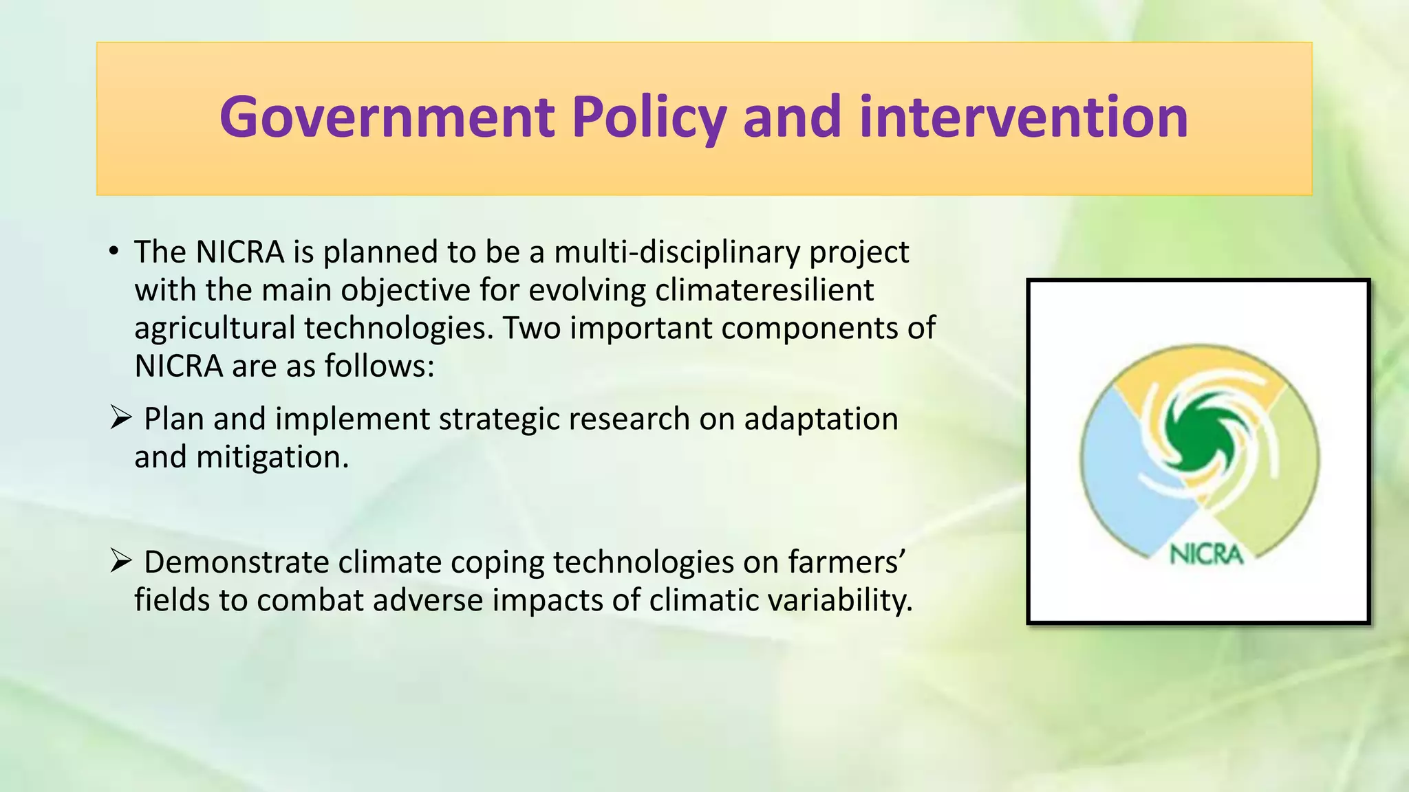 Government Policy and intervention
• The NICRA is planned to be a multi-disciplinary project
with the main objective for evolving climateresilient
agricultural technologies. Two important components of
NICRA are as follows:
 Plan and implement strategic research on adaptation
and mitigation.
 Demonstrate climate coping technologies on farmers’
fields to combat adverse impacts of climatic variability.
 