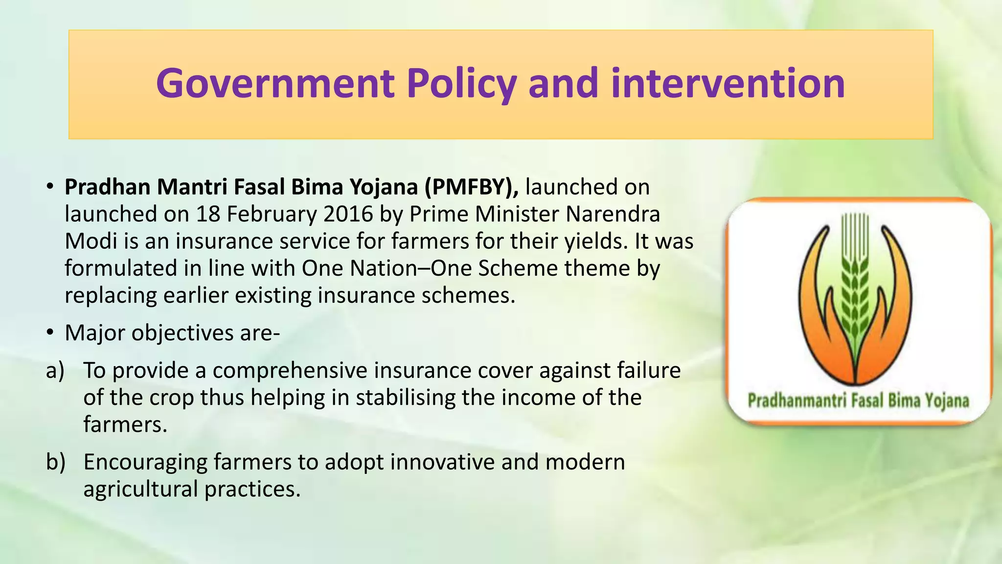 Government Policy and intervention
• Pradhan Mantri Fasal Bima Yojana (PMFBY), launched on
launched on 18 February 2016 by Prime Minister Narendra
Modi is an insurance service for farmers for their yields. It was
formulated in line with One Nation–One Scheme theme by
replacing earlier existing insurance schemes.
• Major objectives are-
a) To provide a comprehensive insurance cover against failure
of the crop thus helping in stabilising the income of the
farmers.
b) Encouraging farmers to adopt innovative and modern
agricultural practices.
 