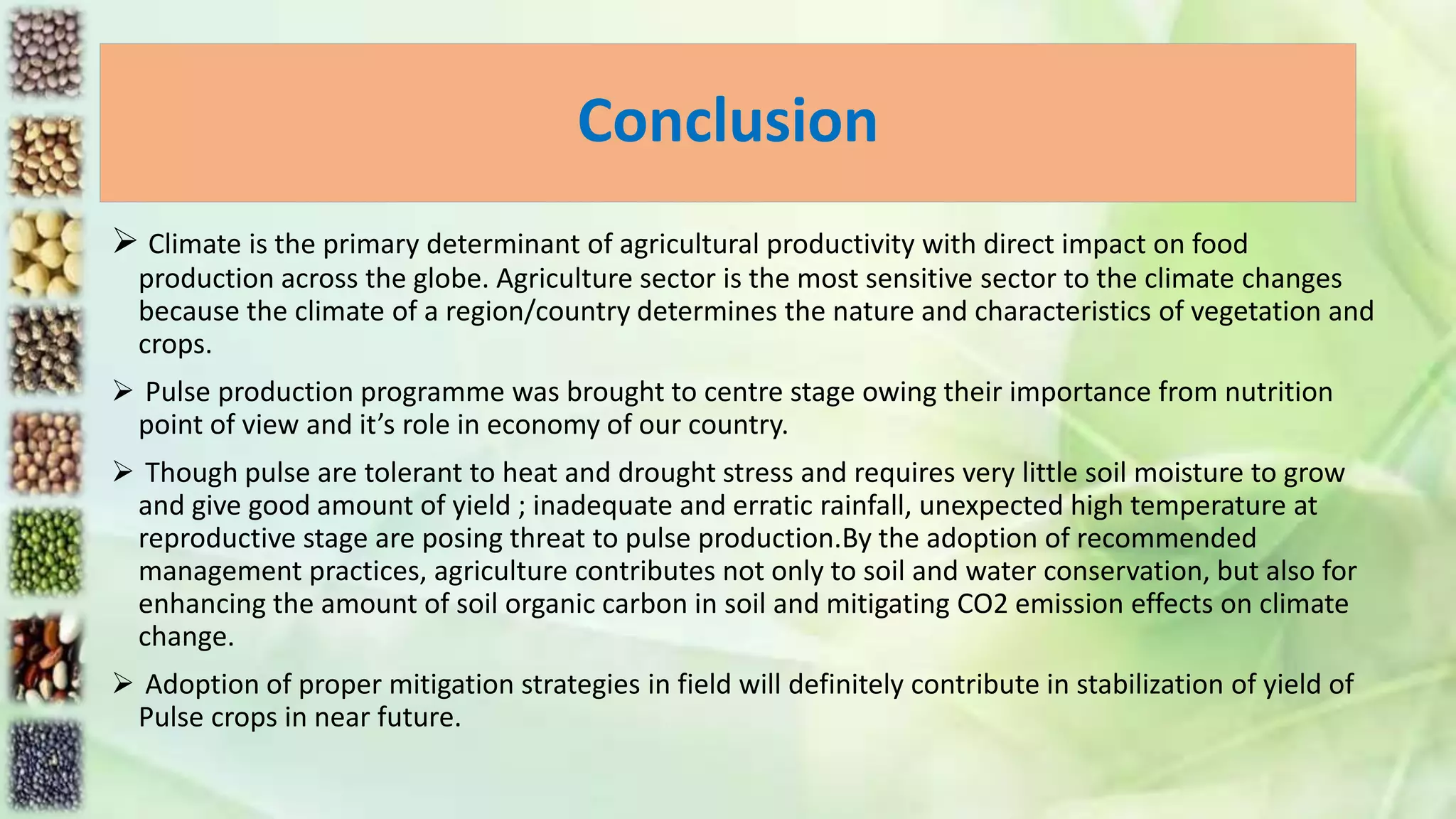 Conclusion
 Climate is the primary determinant of agricultural productivity with direct impact on food
production across the globe. Agriculture sector is the most sensitive sector to the climate changes
because the climate of a region/country determines the nature and characteristics of vegetation and
crops.
 Pulse production programme was brought to centre stage owing their importance from nutrition
point of view and it’s role in economy of our country.
 Though pulse are tolerant to heat and drought stress and requires very little soil moisture to grow
and give good amount of yield ; inadequate and erratic rainfall, unexpected high temperature at
reproductive stage are posing threat to pulse production.By the adoption of recommended
management practices, agriculture contributes not only to soil and water conservation, but also for
enhancing the amount of soil organic carbon in soil and mitigating CO2 emission effects on climate
change.
 Adoption of proper mitigation strategies in field will definitely contribute in stabilization of yield of
Pulse crops in near future.
 
