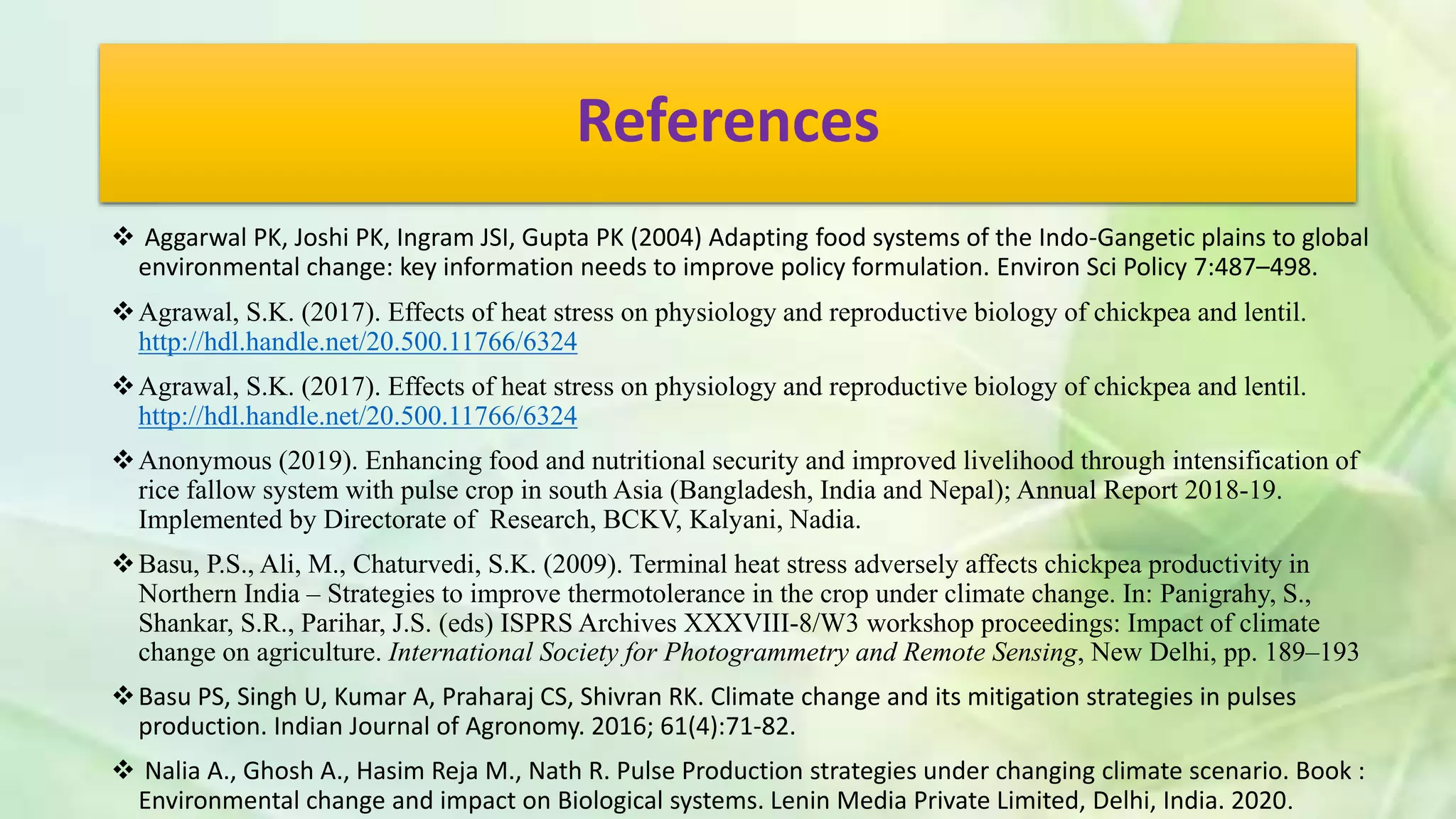 References
 Aggarwal PK, Joshi PK, Ingram JSI, Gupta PK (2004) Adapting food systems of the Indo-Gangetic plains to global
environmental change: key information needs to improve policy formulation. Environ Sci Policy 7:487–498.
Agrawal, S.K. (2017). Effects of heat stress on physiology and reproductive biology of chickpea and lentil.
http://hdl.handle.net/20.500.11766/6324
Agrawal, S.K. (2017). Effects of heat stress on physiology and reproductive biology of chickpea and lentil.
http://hdl.handle.net/20.500.11766/6324
Anonymous (2019). Enhancing food and nutritional security and improved livelihood through intensification of
rice fallow system with pulse crop in south Asia (Bangladesh, India and Nepal); Annual Report 2018-19.
Implemented by Directorate of Research, BCKV, Kalyani, Nadia.
Basu, P.S., Ali, M., Chaturvedi, S.K. (2009). Terminal heat stress adversely affects chickpea productivity in
Northern India – Strategies to improve thermotolerance in the crop under climate change. In: Panigrahy, S.,
Shankar, S.R., Parihar, J.S. (eds) ISPRS Archives XXXVIII-8/W3 workshop proceedings: Impact of climate
change on agriculture. International Society for Photogrammetry and Remote Sensing, New Delhi, pp. 189–193
Basu PS, Singh U, Kumar A, Praharaj CS, Shivran RK. Climate change and its mitigation strategies in pulses
production. Indian Journal of Agronomy. 2016; 61(4):71-82.
 Nalia A., Ghosh A., Hasim Reja M., Nath R. Pulse Production strategies under changing climate scenario. Book :
Environmental change and impact on Biological systems. Lenin Media Private Limited, Delhi, India. 2020.
 