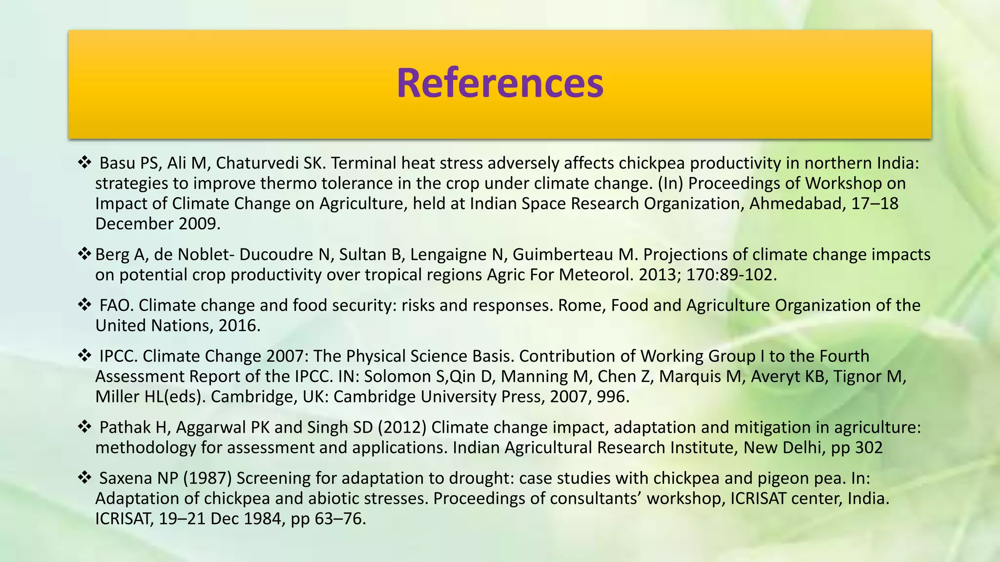 References
 Basu PS, Ali M, Chaturvedi SK. Terminal heat stress adversely affects chickpea productivity in northern India:
strategies to improve thermo tolerance in the crop under climate change. (In) Proceedings of Workshop on
Impact of Climate Change on Agriculture, held at Indian Space Research Organization, Ahmedabad, 17–18
December 2009.
Berg A, de Noblet- Ducoudre N, Sultan B, Lengaigne N, Guimberteau M. Projections of climate change impacts
on potential crop productivity over tropical regions Agric For Meteorol. 2013; 170:89-102.
 FAO. Climate change and food security: risks and responses. Rome, Food and Agriculture Organization of the
United Nations, 2016.
 IPCC. Climate Change 2007: The Physical Science Basis. Contribution of Working Group I to the Fourth
Assessment Report of the IPCC. IN: Solomon S,Qin D, Manning M, Chen Z, Marquis M, Averyt KB, Tignor M,
Miller HL(eds). Cambridge, UK: Cambridge University Press, 2007, 996.
 Pathak H, Aggarwal PK and Singh SD (2012) Climate change impact, adaptation and mitigation in agriculture:
methodology for assessment and applications. Indian Agricultural Research Institute, New Delhi, pp 302
 Saxena NP (1987) Screening for adaptation to drought: case studies with chickpea and pigeon pea. In:
Adaptation of chickpea and abiotic stresses. Proceedings of consultants’ workshop, ICRISAT center, India.
ICRISAT, 19–21 Dec 1984, pp 63–76.
 
