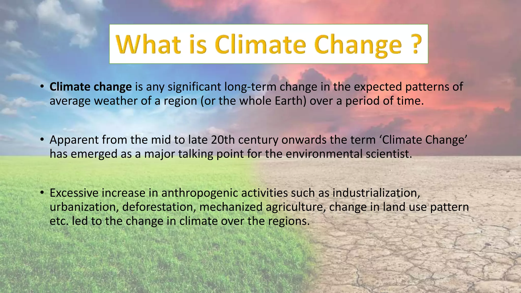 • Climate change is any significant long-term change in the expected patterns of
average weather of a region (or the whole Earth) over a period of time.
• Apparent from the mid to late 20th century onwards the term ‘Climate Change’
has emerged as a major talking point for the environmental scientist.
• Excessive increase in anthropogenic activities such as industrialization,
urbanization, deforestation, mechanized agriculture, change in land use pattern
etc. led to the change in climate over the regions.
 