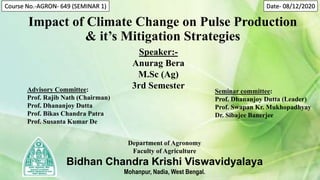 Impact of Climate Change on Pulse Production
& it’s Mitigation Strategies
Speaker:-
Anurag Bera
M.Sc (Ag)
3rd Semester
Advisory Committee:
Prof. Rajib Nath (Chairman)
Prof. Dhananjoy Dutta
Prof. Bikas Chandra Patra
Prof. Susanta Kumar De
Seminar committee:
Prof. Dhananjoy Dutta (Leader)
Prof. Swapan Kr. Mukhopadhyay
Dr. Sibajee Banerjee
Department of Agronomy
Faculty of Agriculture
Bidhan Chandra Krishi Viswavidyalaya
Mohanpur, Nadia, West Bengal.
Course No.-AGRON- 649 (SEMINAR 1) Date- 08/12/2020
 