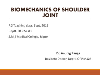 BIOMECHANICS OF SHOULDER
JOINT
P.G Teaching class, Sept. 2016
Deptt. Of P.M. &R
S.M.S Medical College, Jaipur
Dr. Anurag Ranga
Resident Doctor, Deptt. Of P.M.&R
 