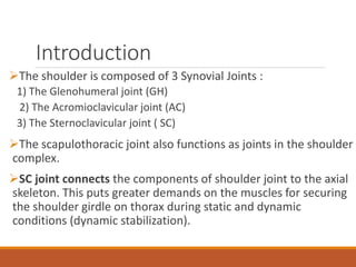 Introduction
The shoulder is composed of 3 Synovial Joints :
1) The Glenohumeral joint (GH)
2) The Acromioclavicular joint (AC)
3) The Sternoclavicular joint ( SC)
The scapulothoracic joint also functions as joints in the shoulder
complex.
SC joint connects the components of shoulder joint to the axial
skeleton. This puts greater demands on the muscles for securing
the shoulder girdle on thorax during static and dynamic
conditions (dynamic stabilization).
 