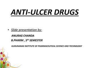ANTI-ULCER DRUGS 
• Slide presentation by- 
ANURAG CHANDA 
B.PHARM , 5th SEMESTER 
GURUNANAK INSTITUTE OF PHARMACEUTICAL SCIENCE AND TECHNOLOGY 
 