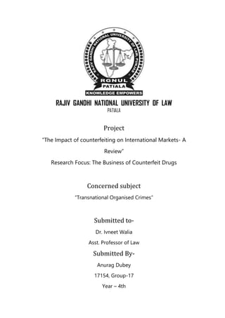 RAJIV GANDHI NATIONAL UNIVERSITY OF LAW
PATIALA
Project
“The Impact of counterfeiting on International Markets- A
Review”
Research Focus: The Business of Counterfeit Drugs
Concerned subject
“Transnational Organised Crimes”
Submitted to-
Dr. Ivneet Walia
Asst. Professor of Law
Submitted By-
Anurag Dubey
17154, Group-17
Year – 4th
 