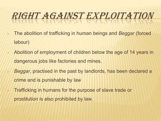 RIGHT AGAINST EXPLOITATION


The abolition of trafficking in human beings and Beggar (forced
labour)



Abolition of employment of children below the age of 14 years in
dangerous jobs like factories and mines.



Beggar, practised in the past by landlords, has been declared a
crime and is punishable by law



Trafficking in humans for the purpose of slave trade or

prostitution is also prohibited by law.

 