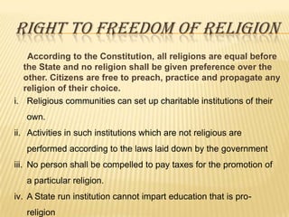 RIGHT TO FREEDOM OF RELIGION
According to the Constitution, all religions are equal before
the State and no religion shall be given preference over the
other. Citizens are free to preach, practice and propagate any
religion of their choice.
i. Religious communities can set up charitable institutions of their
own.
ii. Activities in such institutions which are not religious are
performed according to the laws laid down by the government
iii. No person shall be compelled to pay taxes for the promotion of
a particular religion.
iv. A State run institution cannot impart education that is proreligion

 