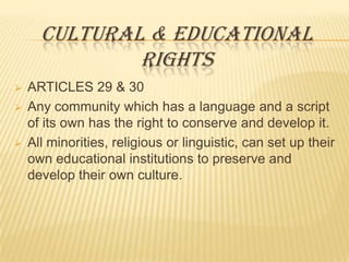 CULTURAL & EDUCATIONAL
RIGHTS





ARTICLES 29 & 30
Any community which has a language and a script
of its own has the right to conserve and develop it.
All minorities, religious or linguistic, can set up their
own educational institutions to preserve and
develop their own culture.

 
