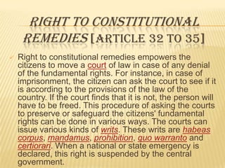 RIGHT TO CONSTITUTIONAL
REMEDIES [ARTICLE 32 TO 35]


Right to constitutional remedies empowers the
citizens to move a court of law in case of any denial
of the fundamental rights. For instance, in case of
imprisonment, the citizen can ask the court to see if it
is according to the provisions of the law of the
country. If the court finds that it is not, the person will
have to be freed. This procedure of asking the courts
to preserve or safeguard the citizens' fundamental
rights can be done in various ways. The courts can
issue various kinds of writs. These writs are habeas
corpus, mandamus, prohibition, quo warranto and
certiorari. When a national or state emergency is
declared, this right is suspended by the central
government.

 
