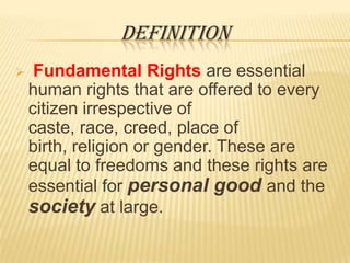 DEFINITION


Fundamental Rights are essential
human rights that are offered to every
citizen irrespective of
caste, race, creed, place of
birth, religion or gender. These are
equal to freedoms and these rights are
essential for personal good and the
society at large.

 