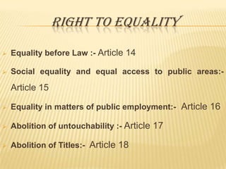 RIGHT TO EQUALITY


Equality before Law :- Article 14



Social equality and equal access to public areas:-

Article 15


Equality in matters of public employment:- Article 16



Abolition of untouchability :- Article 17



Abolition of Titles:- Article 18

 