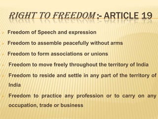 RIGHT TO FREEDOM :- ARTICLE 19


Freedom of Speech and expression



Freedom to assemble peacefully without arms



Freedom to form associations or unions



Freedom to move freely throughout the territory of India



Freedom to reside and settle in any part of the territory of
India



Freedom to practice any profession or to carry on any
occupation, trade or business

 