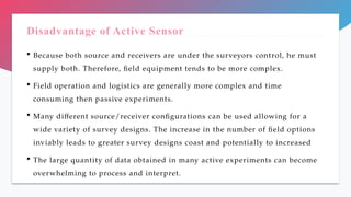 Disadvantage of Active Sensor
 Because both source and receivers are under the surveyors control, he must
supply both. Therefore, field equipment tends to be more complex.
 Field operation and logistics are generally more complex and time
consuming then passive experiments.
 Many different source/receiver configurations can be used allowing for a
wide variety of survey designs. The increase in the number of field options
inviably leads to greater survey designs coast and potentially to increased
 The large quantity of data obtained in many active experiments can become
overwhelming to process and interpret.
 