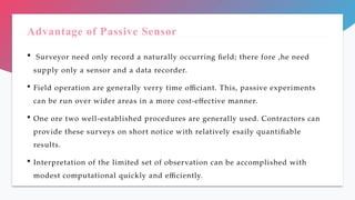 Advantage of Passive Sensor
 Surveyor need only record a naturally occurring field; there fore ,he need
supply only a sensor and a data recorder.
 Field operation are generally verry time officiant. This, passive experiments
can be run over wider areas in a more cost-effective manner.
 One ore two well-established procedures are generally used. Contractors can
provide these surveys on short notice with relatively esaily quantifiable
results.
 Interpretation of the limited set of observation can be accomplished with
modest computational quickly and efficiently.
 