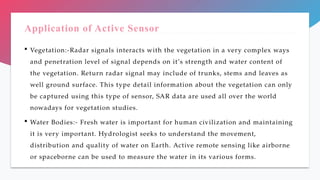 Application of Active Sensor
 Vegetation:-Radar signals interacts with the vegetation in a very complex ways
and penetration level of signal depends on it’s strength and water content of
the vegetation. Return radar signal may include of trunks, stems and leaves as
well ground surface. This type detail information about the vegetation can only
be captured using this type of sensor, SAR data are used all over the world
nowadays for vegetation studies.
 Water Bodies:- Fresh water is important for human civilization and maintaining
it is very important. Hydrologist seeks to understand the movement,
distribution and quality of water on Earth. Active remote sensing like airborne
or spaceborne can be used to measure the water in its various forms.
 